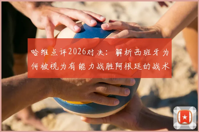 哈维点评2026对决：解析西班牙为何被视为有能力战胜阿根廷的战术强队
