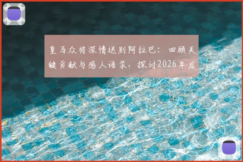 皇马众将深情送别阿拉巴:回顾关键贡献与感人语录,探讨2026年后防新布局