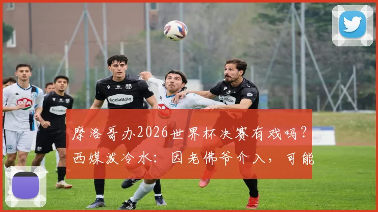 摩洛哥办2026世界杯决赛有戏吗？西媒泼冷水：因老佛爷介入，可能性骤降