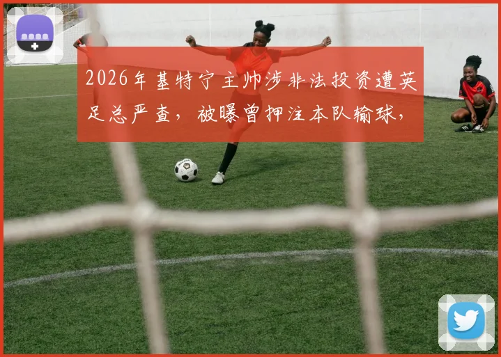 2026年基特宁主帅涉非法投资遭英足总严查,被曝曾押注本队输球,面临何种处罚?