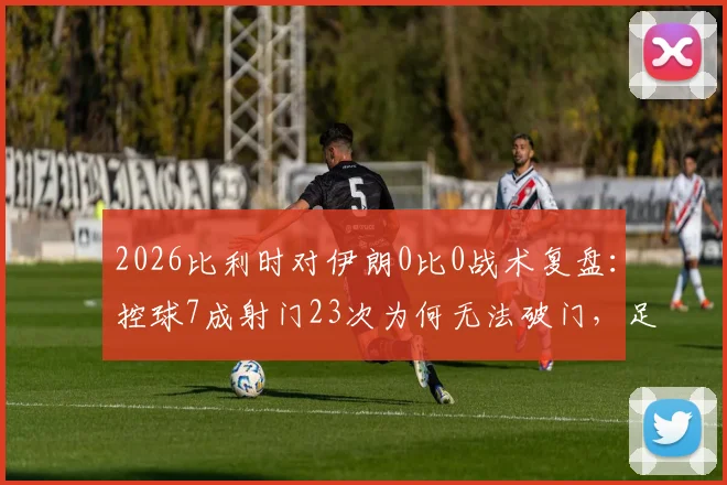 2026比利时对伊朗0比0战术复盘:控球7成射门23次为何无法破门,足球比赛机会把握实战分析
