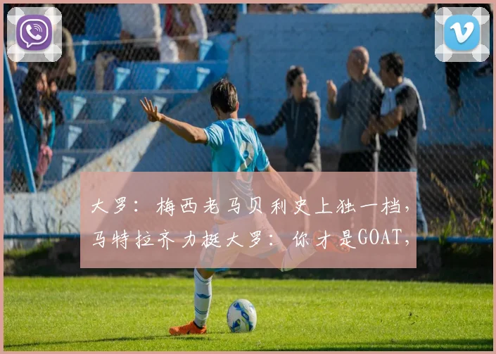 大罗:梅西老马贝利史上独一档,马特拉齐力挺大罗:你才是GOAT,这争论2026年会结束吗?
