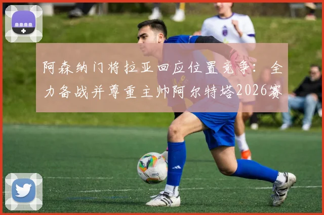 阿森纳门将拉亚回应位置竞争：全力备战并尊重主帅阿尔特塔2026赛季任何出场安排