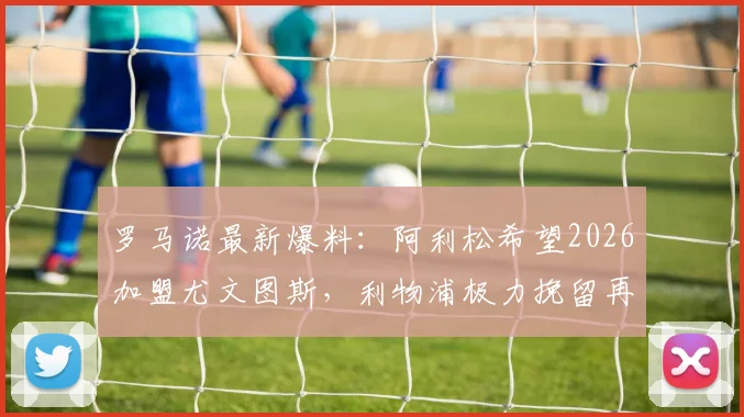 罗马诺最新爆料：阿利松希望2026加盟尤文图斯，利物浦极力挽留再战一季，门将转会动态深度追踪