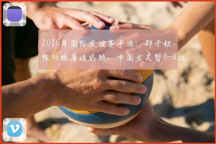 2026年国际友谊赛半场：邵子钦、陈巧珠屡造威胁，中国女足暂0-0战平俄罗斯队，水庆霞战术引关注